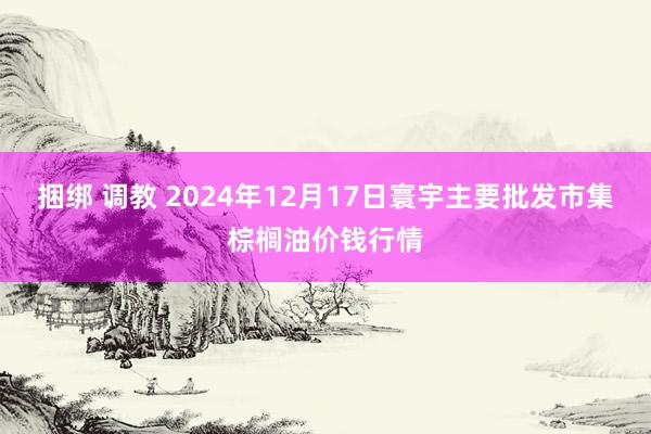 捆绑 调教 2024年12月17日寰宇主要批发市集棕榈油价钱行情