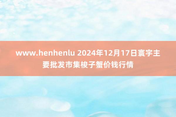 www.henhenlu 2024年12月17日寰宇主要批发市集梭子蟹价钱行情