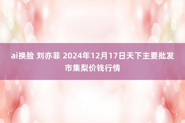 ai换脸 刘亦菲 2024年12月17日天下主要批发市集梨价钱行情