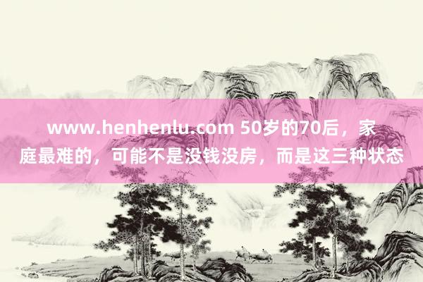 www.henhenlu.com 50岁的70后，家庭最难的，可能不是没钱没房，而是这三种状态