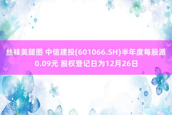 丝袜美腿图 中信建投(601066.SH)半年度每股派0.09元 股权登记日为12月26日