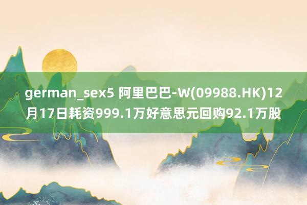 german_sex5 阿里巴巴-W(09988.HK)12月17日耗资999.1万好意思元回购92.1万股