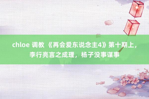 chloe 调教 《再会爱东说念主4》第十期上，李行亮言之成理，杨子没事谋事