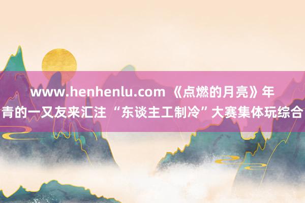 www.henhenlu.com 《点燃的月亮》年青的一又友来汇注 “东谈主工制冷”大赛集体玩综合