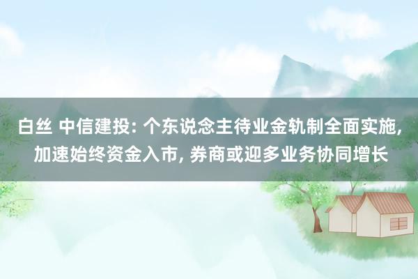 白丝 中信建投: 个东说念主待业金轨制全面实施， 加速始终资金入市， 券商或迎多业务协同增长