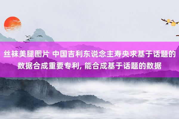 丝袜美腿图片 中国吉利东说念主寿央求基于话题的数据合成重要专利， 能合成基于话题的数据