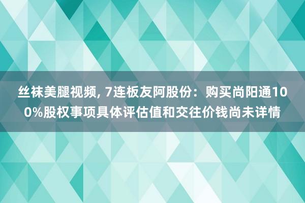 丝袜美腿视频， 7连板友阿股份：购买尚阳通100%股权事项具体评估值和交往价钱尚未详情