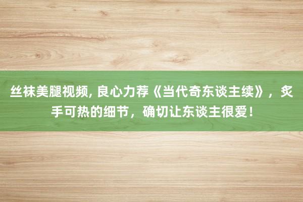 丝袜美腿视频， 良心力荐《当代奇东谈主续》，炙手可热的细节，确切让东谈主很爱！