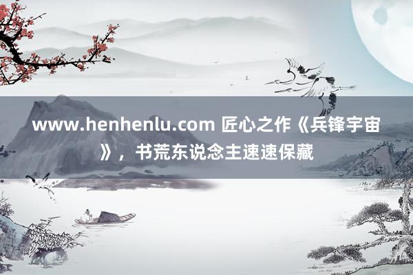 www.henhenlu.com 匠心之作《兵锋宇宙》，书荒东说念主速速保藏