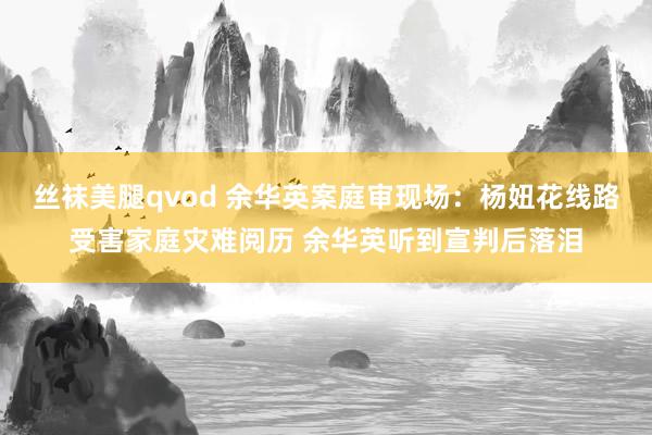 丝袜美腿qvod 余华英案庭审现场：杨妞花线路受害家庭灾难阅历 余华英听到宣判后落泪