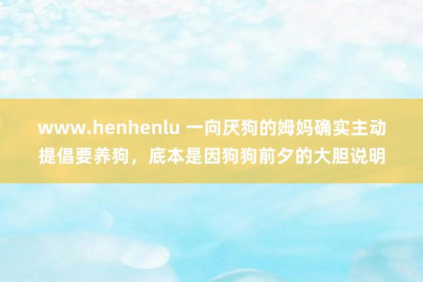 www.henhenlu 一向厌狗的姆妈确实主动提倡要养狗，底本是因狗狗前夕的大胆说明