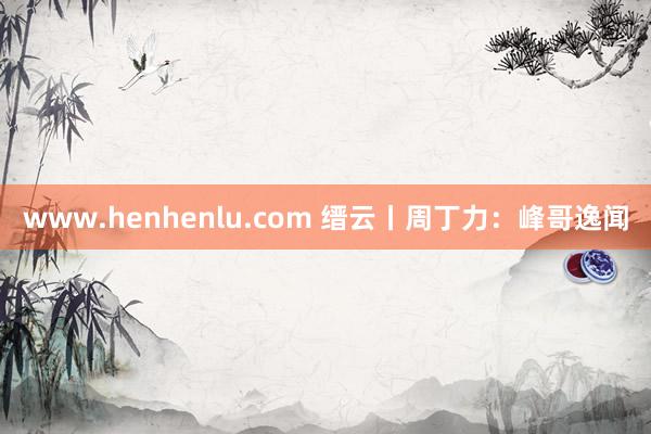 www.henhenlu.com 缙云丨周丁力：峰哥逸闻