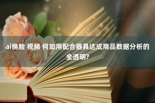 ai换脸 视频 何如用配合器具达成商品数据分析的全透明?