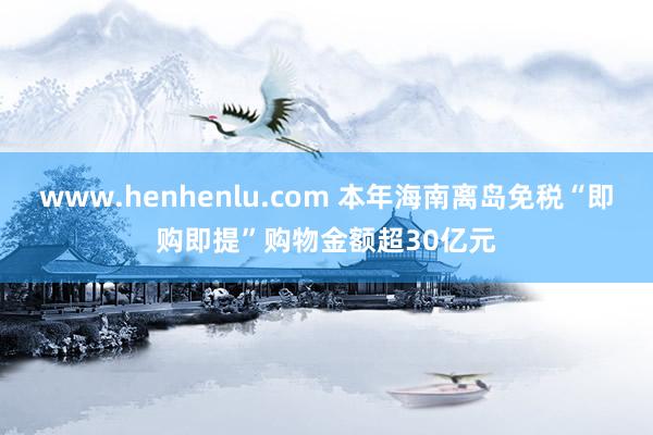 www.henhenlu.com 本年海南离岛免税“即购即提”购物金额超30亿元