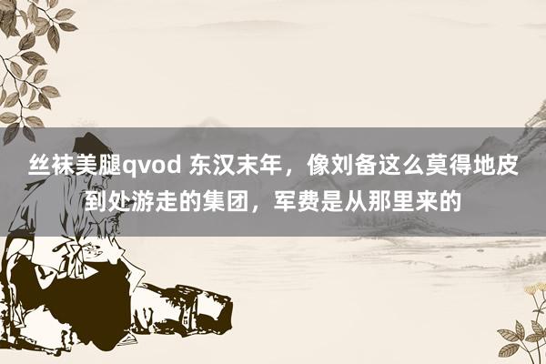 丝袜美腿qvod 东汉末年，像刘备这么莫得地皮到处游走的集团，军费是从那里来的