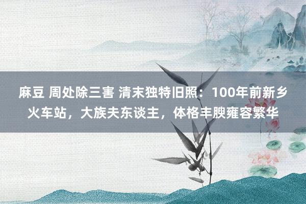 麻豆 周处除三害 清末独特旧照：100年前新乡火车站，大族夫东谈主，体格丰腴雍容繁华