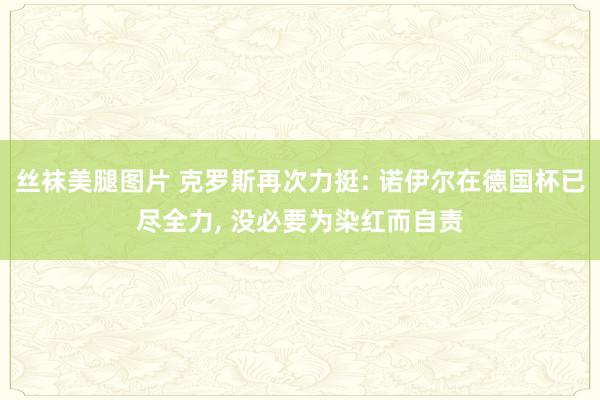 丝袜美腿图片 克罗斯再次力挺: 诺伊尔在德国杯已尽全力， 没必要为染红而自责