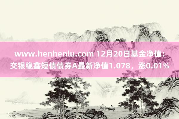 www.henhenlu.com 12月20日基金净值：交银稳鑫短债债券A最新净值1.078，涨0.01%