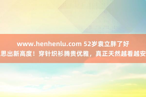 www.henhenlu.com 52岁袁立胖了好意思出新高度！穿针织衫腾贵优雅，真正天然越看越安静