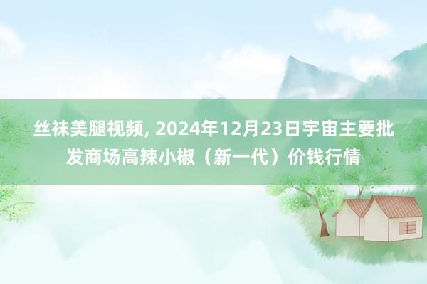 丝袜美腿视频， 2024年12月23日宇宙主要批发商场高辣小椒（新一代）价钱行情