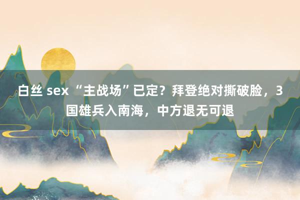 白丝 sex “主战场”已定？拜登绝对撕破脸，3国雄兵入南海，中方退无可退