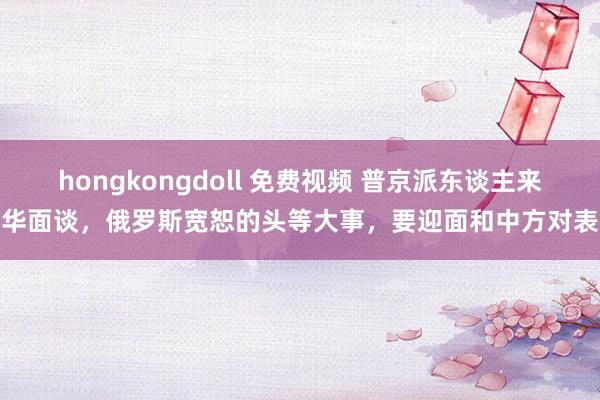 hongkongdoll 免费视频 普京派东谈主来华面谈，俄罗斯宽恕的头等大事，要迎面和中方对表