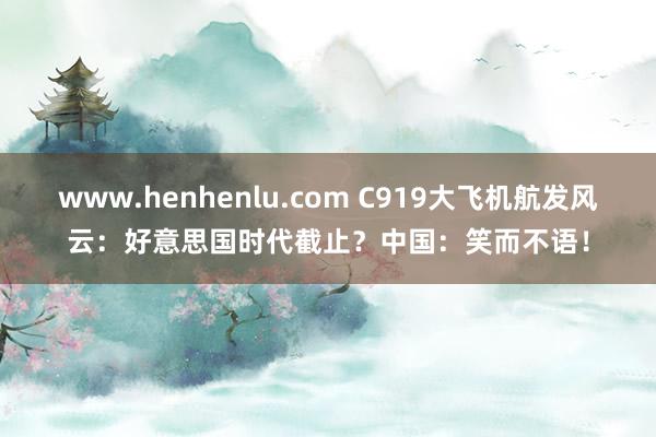 www.henhenlu.com C919大飞机航发风云：好意思国时代截止？中国：笑而不语！