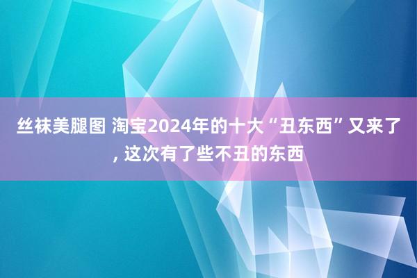 丝袜美腿图 淘宝2024年的十大“丑东西”又来了， 这次有了些不丑的东西