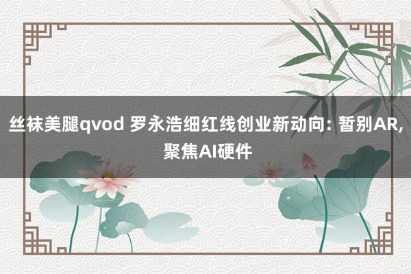 丝袜美腿qvod 罗永浩细红线创业新动向: 暂别AR， 聚焦AI硬件