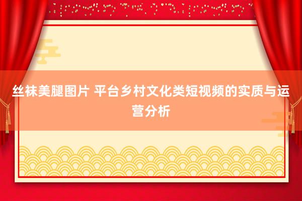 丝袜美腿图片 平台乡村文化类短视频的实质与运营分析