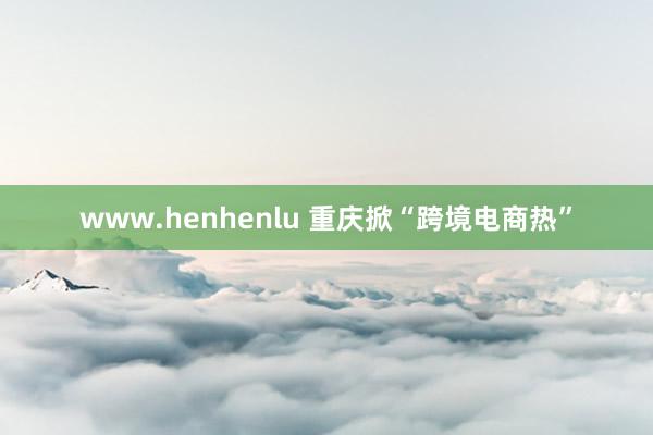 www.henhenlu 重庆掀“跨境电商热”