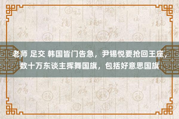 老师 足交 韩国皆门告急，尹锡悦要抢回王座，数十万东谈主挥舞国旗，包括好意思国旗