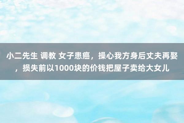 小二先生 调教 女子患癌，操心我方身后丈夫再娶，损失前以1000块的价钱把屋子卖给大女儿