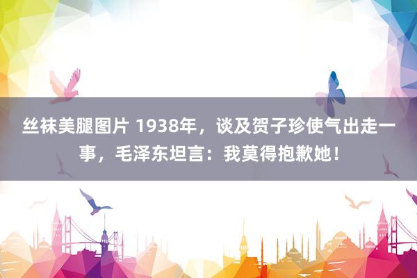 丝袜美腿图片 1938年，谈及贺子珍使气出走一事，毛泽东坦言：我莫得抱歉她！