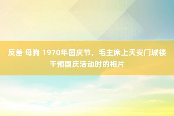 反差 母狗 1970年国庆节，毛主席上天安门城楼干预国庆活动时的相片