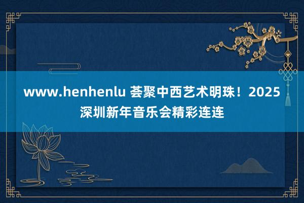 www.henhenlu 荟聚中西艺术明珠！2025深圳新年音乐会精彩连连