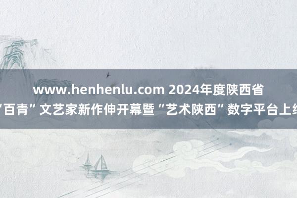 www.henhenlu.com 2024年度陕西省“百青”文艺家新作伸开幕暨“艺术陕西”数字平台上线