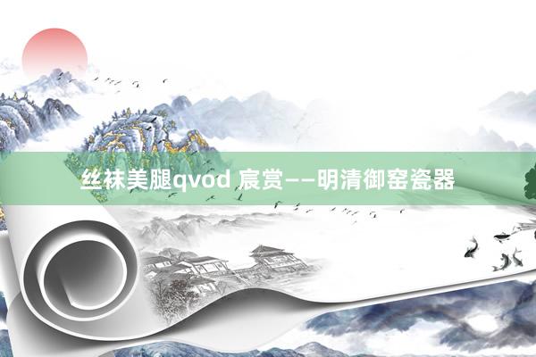 丝袜美腿qvod 宸赏——明清御窑瓷器