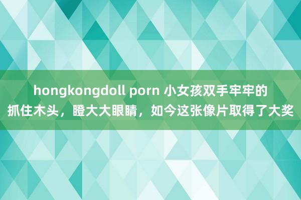 hongkongdoll porn 小女孩双手牢牢的抓住木头，瞪大大眼睛，如今这张像片取得了大奖