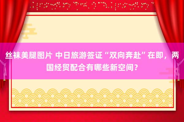 丝袜美腿图片 中日旅游签证“双向奔赴”在即，两国经贸配合有哪些新空间？