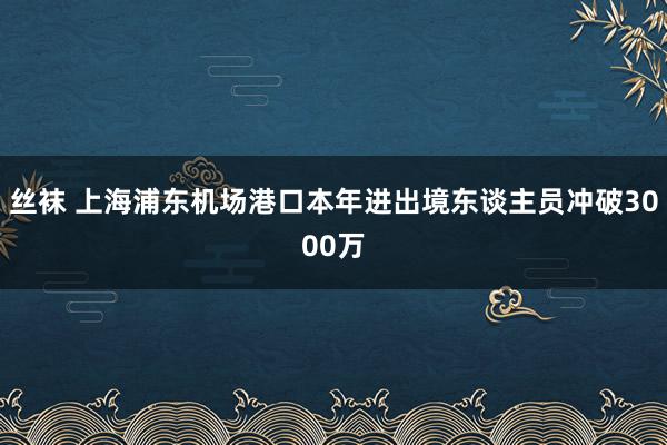 丝袜 上海浦东机场港口本年进出境东谈主员冲破3000万