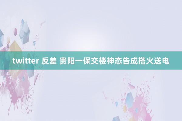 twitter 反差 贵阳一保交楼神态告成搭火送电