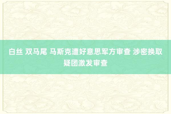 白丝 双马尾 马斯克遭好意思军方审查 涉密换取疑团激发审查