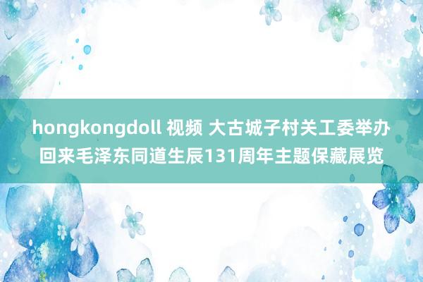 hongkongdoll 视频 大古城子村关工委举办回来毛泽东同道生辰131周年主题保藏展览