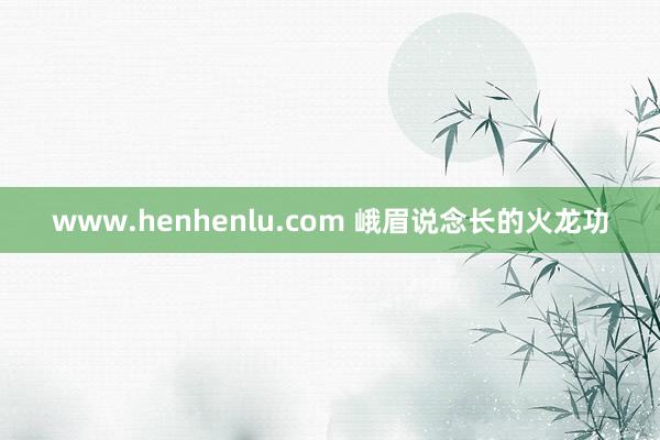 www.henhenlu.com 峨眉说念长的火龙功