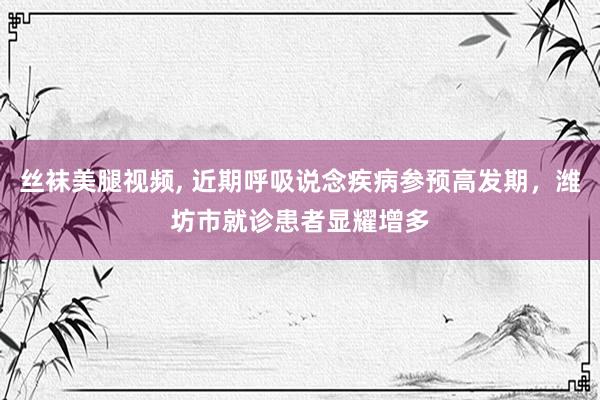 丝袜美腿视频， 近期呼吸说念疾病参预高发期，潍坊市就诊患者显耀增多