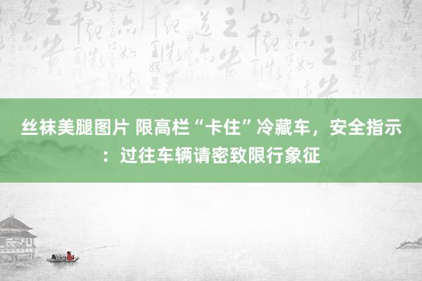 丝袜美腿图片 限高栏“卡住”冷藏车，安全指示：过往车辆请密致限行象征