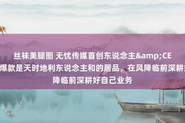 丝袜美腿图 无忧传媒首创东说念主&CEO雷彬艺：爆款是天时地利东说念主和的居品，在风降临前深耕好自己业务