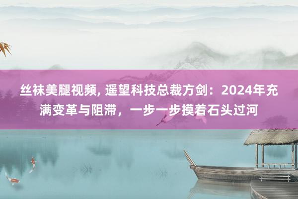 丝袜美腿视频， 遥望科技总裁方剑：2024年充满变革与阻滞，一步一步摸着石头过河