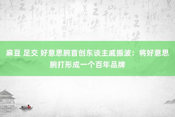 麻豆 足交 好意思腕首创东谈主戚振波：将好意思腕打形成一个百年品牌